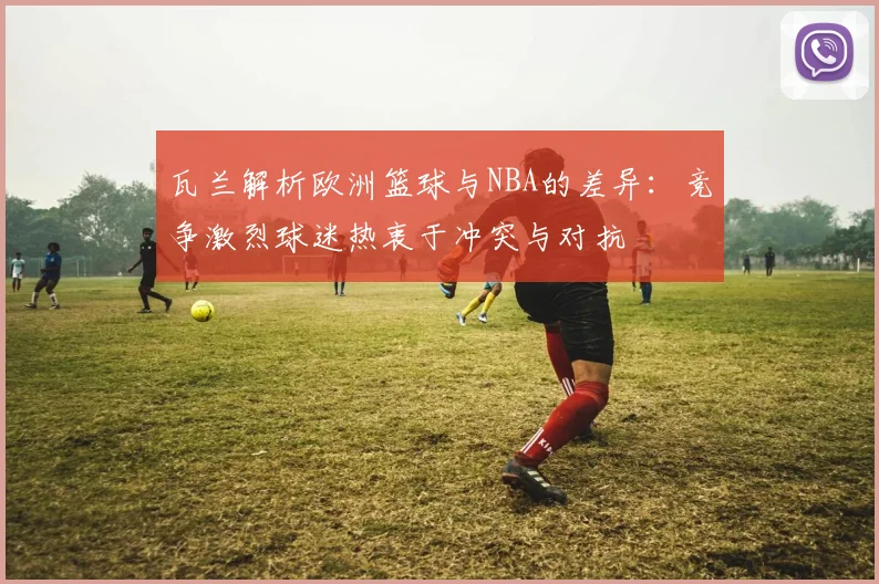 瓦兰解析欧洲篮球与NBA的差异：竞争激烈球迷热衷于冲突与对抗