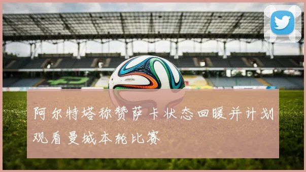 阿尔特塔称赞萨卡状态回暖并计划观看曼城本轮比赛