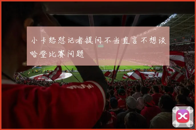 小卡怒怼记者提问不当直言不想谈哈登比赛问题