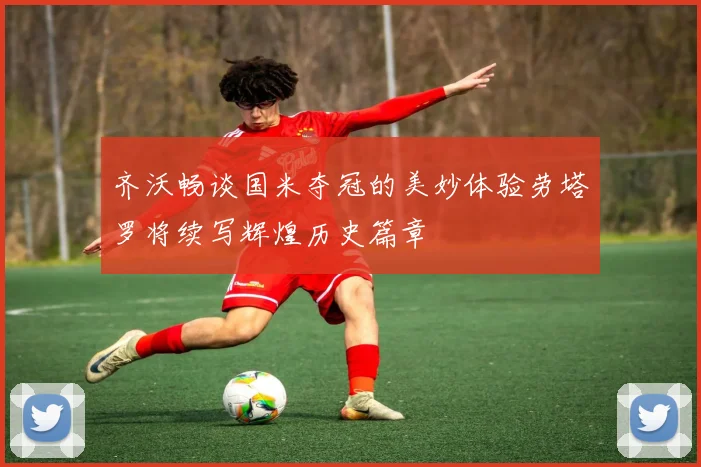 齐沃畅谈国米夺冠的美妙体验劳塔罗将续写辉煌历史篇章