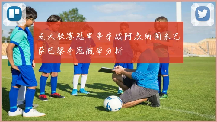 五大联赛冠军争夺战阿森纳国米巴萨巴黎夺冠概率分析