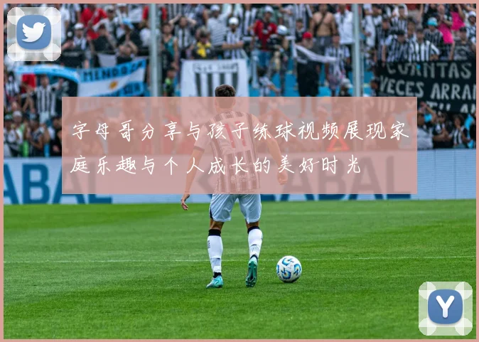 字母哥分享与孩子练球视频展现家庭乐趣与个人成长的美好时光
