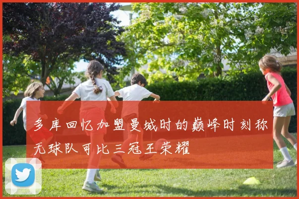 多库回忆加盟曼城时的巅峰时刻称无球队可比三冠王荣耀