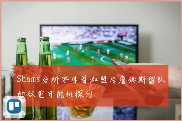 Shams分析字母哥加盟与詹姆斯留队的双重可能性探讨