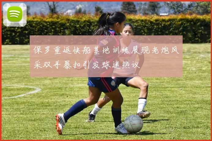 保罗重返快船基地训练展现老炮风采双手暴扣引发球迷热议