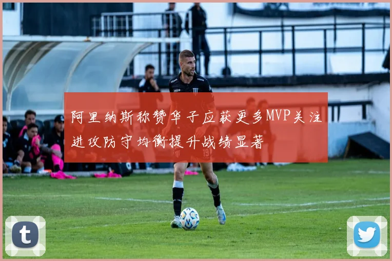 阿里纳斯称赞华子应获更多MVP关注进攻防守均衡提升战绩显著