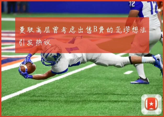 曼联高层曾考虑出售B费的荒谬想法引发热议