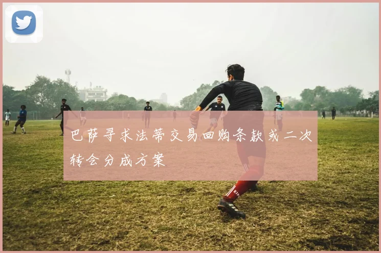 巴萨寻求法蒂交易回购条款或二次转会分成方案