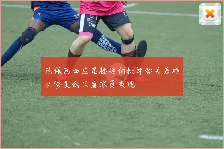 范佩西回应昆滕廷伯批评称关系难以修复我只看球员表现