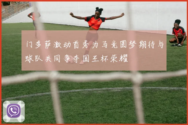 门多萨激动首秀为马竞圆梦期待与球队共同争夺国王杯荣耀