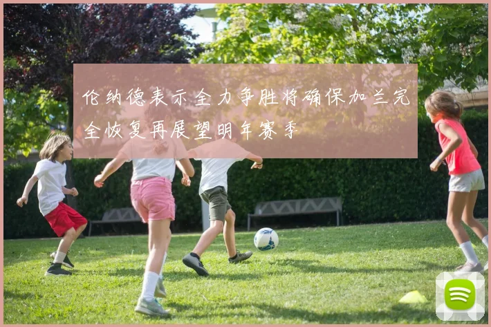 伦纳德表示全力争胜将确保加兰完全恢复再展望明年赛季