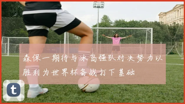 森保一期待与冰岛强队对决努力以胜利为世界杯备战打下基础