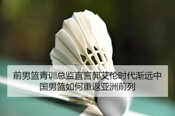 前男篮青训总监直言郭艾伦时代渐远中国男篮如何重返亚洲前列